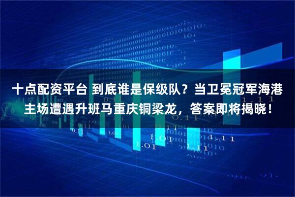 十点配资平台 到底谁是保级队？当卫冕冠军海港主场遭遇升班马重庆铜梁龙，答案即将揭晓！
