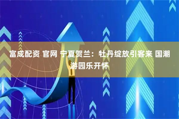 富成配资 官网 宁夏贺兰：牡丹绽放引客来 国潮游园乐开怀